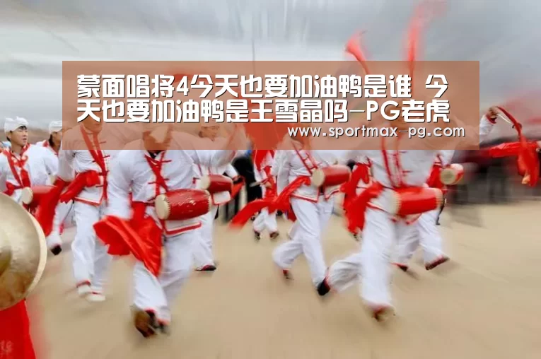 蒙面唱将4今天也要加油鸭是谁 今天也要加油鸭是王雪晶吗-PG老虎机(图3) PG电竞